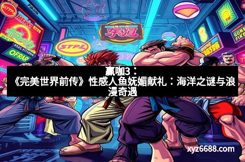 赢咖3：《完美世界前传》性感人鱼妩媚献礼：海洋之谜与浪漫奇遇