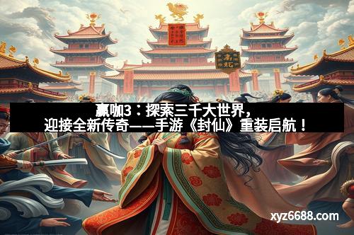 赢咖3：探索三千大世界，迎接全新传奇——手游《封仙》重装启航！